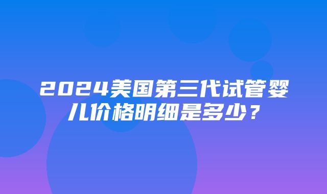 2024美国第三代试管婴儿价格明细是多少？