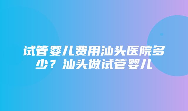 试管婴儿费用汕头医院多少？汕头做试管婴儿