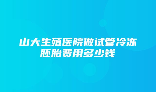 山大生殖医院做试管冷冻胚胎费用多少钱