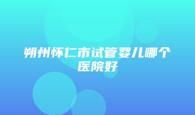 朔州怀仁市试管婴儿哪个医院好