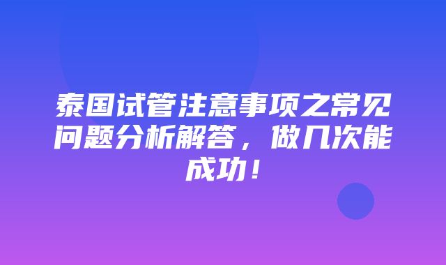 泰国试管注意事项之常见问题分析解答，做几次能成功！