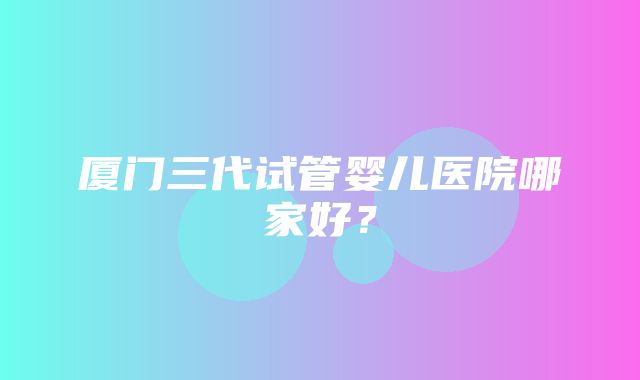 厦门三代试管婴儿医院哪家好？