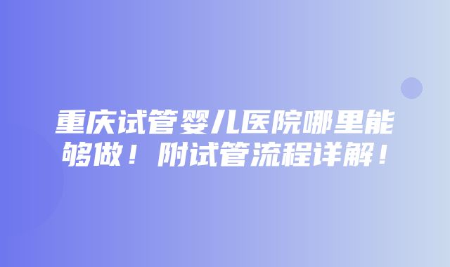 重庆试管婴儿医院哪里能够做！附试管流程详解！