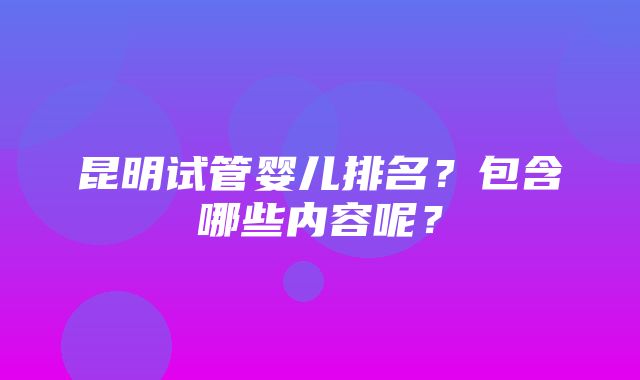 昆明试管婴儿排名？包含哪些内容呢？