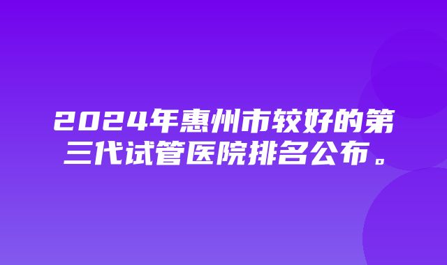 2024年惠州市较好的第三代试管医院排名公布。