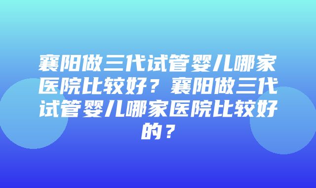 襄阳做三代试管婴儿哪家医院比较好？襄阳做三代试管婴儿哪家医院比较好的？