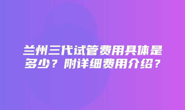 兰州三代试管费用具体是多少？附详细费用介绍？