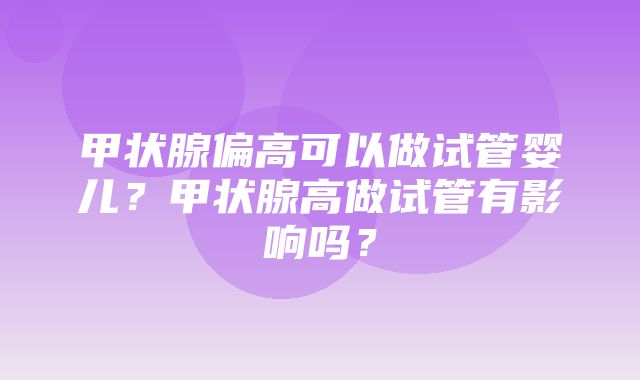 甲状腺偏高可以做试管婴儿？甲状腺高做试管有影响吗？