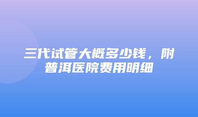 三代试管大概多少钱，附普洱医院费用明细