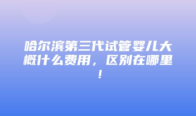 哈尔滨第三代试管婴儿大概什么费用，区别在哪里！