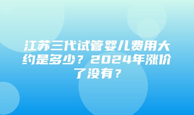 江苏三代试管婴儿费用大约是多少？2024年涨价了没有？