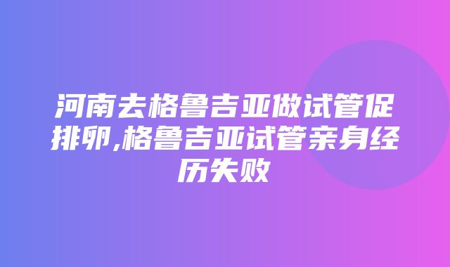 河南去格鲁吉亚做试管促排卵,格鲁吉亚试管亲身经历失败