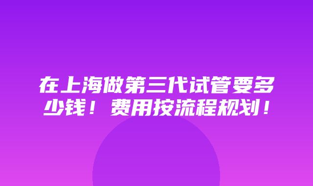 在上海做第三代试管要多少钱！费用按流程规划！