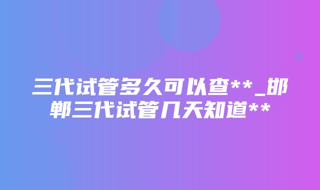 三代试管多久可以查**_邯郸三代试管几天知道**