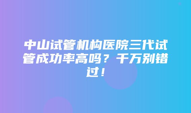 中山试管机构医院三代试管成功率高吗？千万别错过！