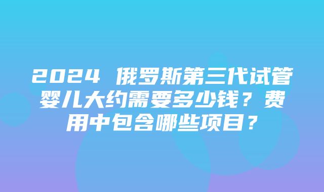 2024 俄罗斯第三代试管婴儿大约需要多少钱？费用中包含哪些项目？