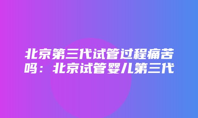 北京第三代试管过程痛苦吗：北京试管婴儿第三代