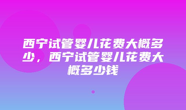 西宁试管婴儿花费大概多少，西宁试管婴儿花费大概多少钱