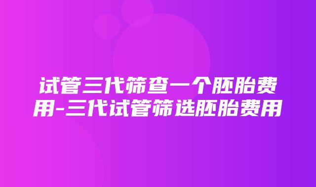 试管三代筛查一个胚胎费用-三代试管筛选胚胎费用