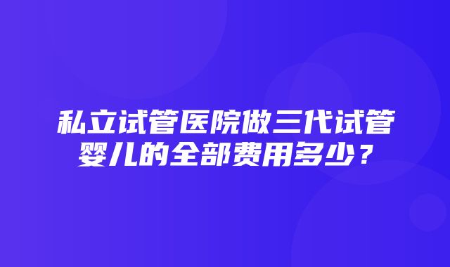 私立试管医院做三代试管婴儿的全部费用多少？