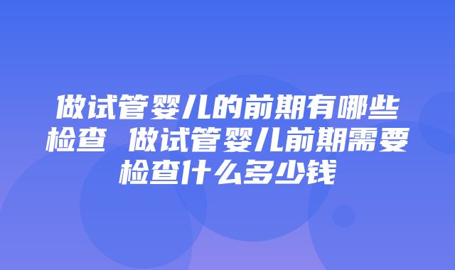 做试管婴儿的前期有哪些检查 做试管婴儿前期需要检查什么多少钱