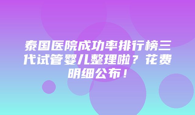 泰国医院成功率排行榜三代试管婴儿整理啦？花费明细公布！