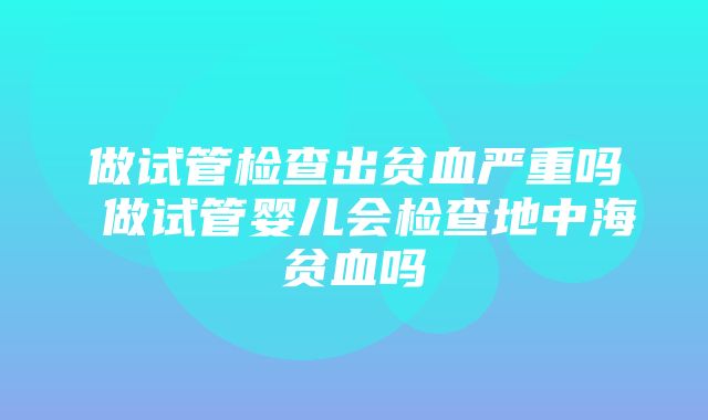 做试管检查出贫血严重吗 做试管婴儿会检查地中海贫血吗