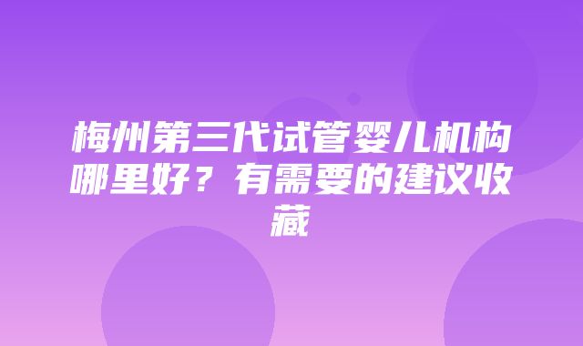 梅州第三代试管婴儿机构哪里好？有需要的建议收藏