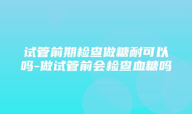 试管前期检查做糖耐可以吗-做试管前会检查血糖吗