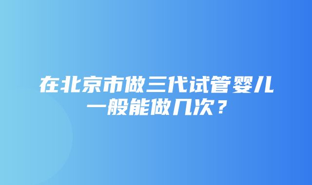 在北京市做三代试管婴儿一般能做几次？