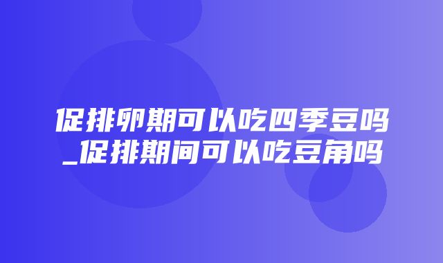 促排卵期可以吃四季豆吗_促排期间可以吃豆角吗