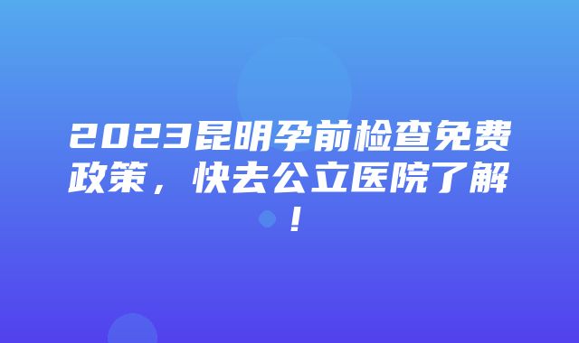 2023昆明孕前检查免费政策，快去公立医院了解！