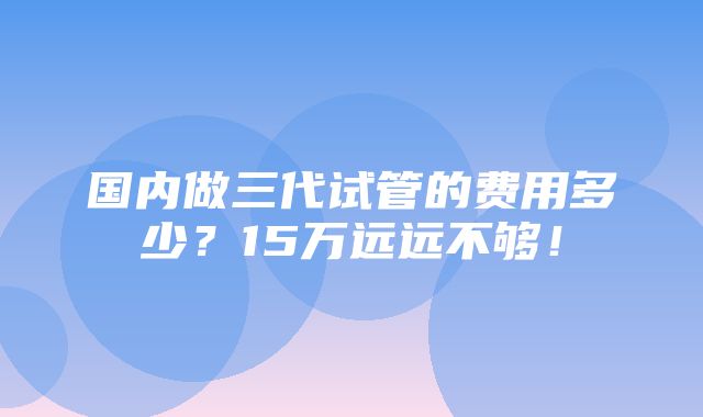 国内做三代试管的费用多少？15万远远不够！