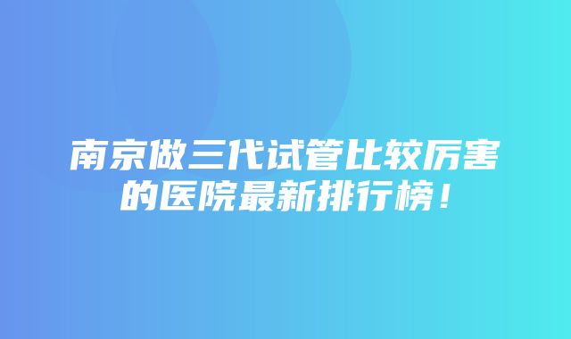 南京做三代试管比较厉害的医院最新排行榜！