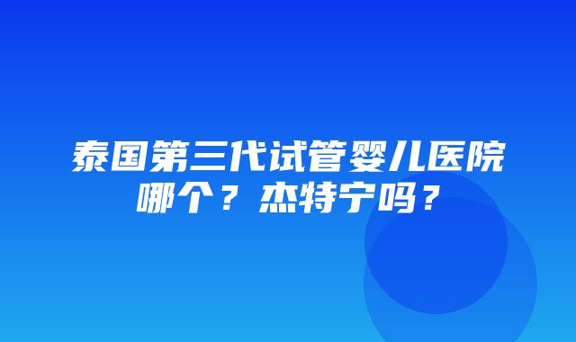 泰国第三代试管婴儿医院哪个？杰特宁吗？