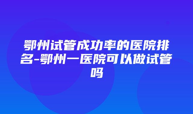 鄂州试管成功率的医院排名-鄂州一医院可以做试管吗