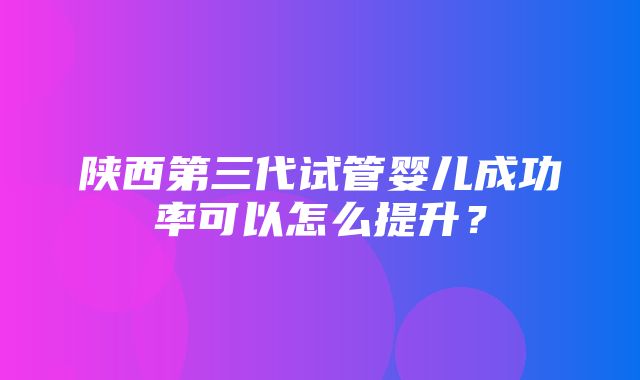 陕西第三代试管婴儿成功率可以怎么提升？