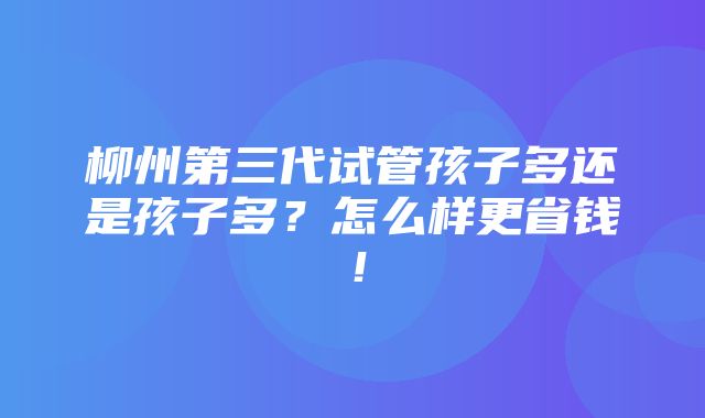 柳州第三代试管孩子多还是孩子多？怎么样更省钱！