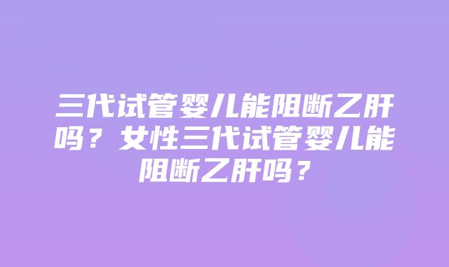 三代试管婴儿能阻断乙肝吗？女性三代试管婴儿能阻断乙肝吗？