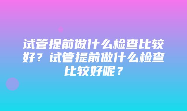 试管提前做什么检查比较好？试管提前做什么检查比较好呢？