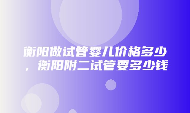 衡阳做试管婴儿价格多少，衡阳附二试管要多少钱