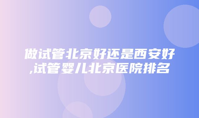 做试管北京好还是西安好,试管婴儿北京医院排名