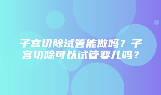 子宫切除试管能做吗？子宫切除可以试管婴儿吗？