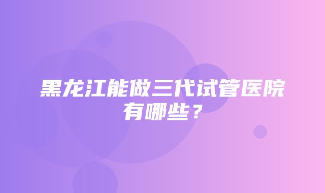 黑龙江能做三代试管医院有哪些？