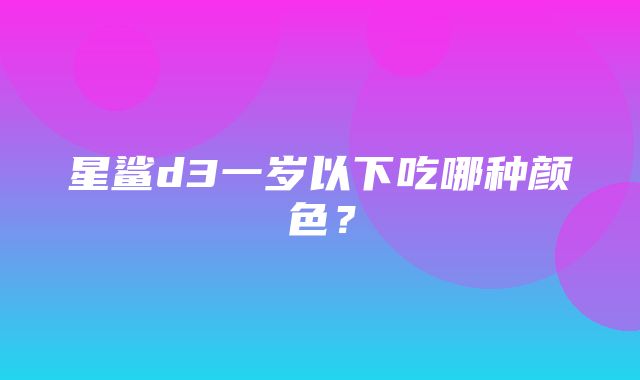 星鲨d3一岁以下吃哪种颜色？