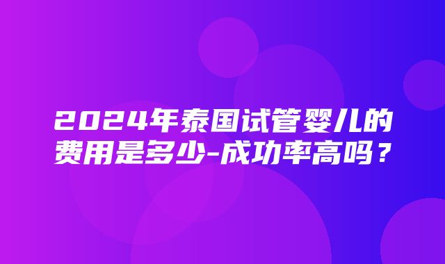 2024年泰国试管婴儿的费用是多少-成功率高吗？