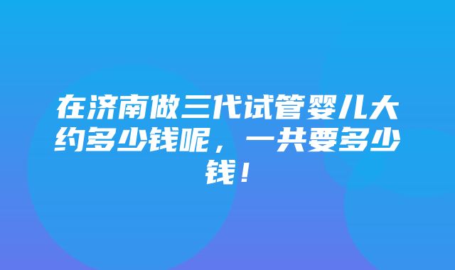 在济南做三代试管婴儿大约多少钱呢，一共要多少钱！