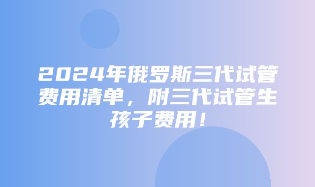 2024年俄罗斯三代试管费用清单，附三代试管生孩子费用！