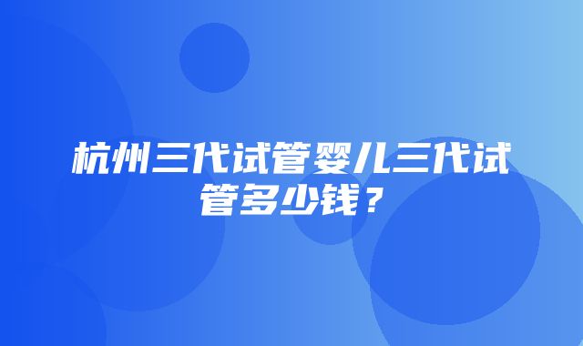 杭州三代试管婴儿三代试管多少钱？