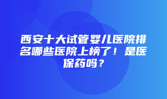 西安十大试管婴儿医院排名哪些医院上榜了！是医保药吗？